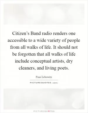Citizen’s Band radio renders one accessible to a wide variety of people from all walks of life. It should not be forgotten that all walks of life include conceptual artists, dry cleaners, and living poets Picture Quote #1