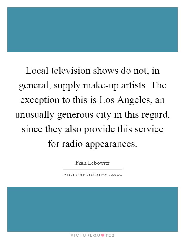 Local television shows do not, in general, supply make-up artists. The exception to this is Los Angeles, an unusually generous city in this regard, since they also provide this service for radio appearances Picture Quote #1