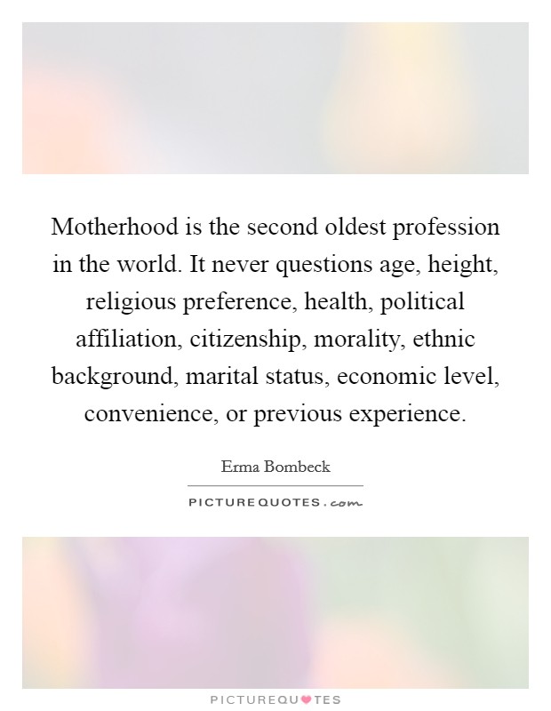 Motherhood is the second oldest profession in the world. It never questions age, height, religious preference, health, political affiliation, citizenship, morality, ethnic background, marital status, economic level, convenience, or previous experience Picture Quote #1