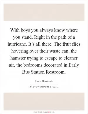 With boys you always know where you stand. Right in the path of a hurricane. It’s all there. The fruit flies hovering over their waste can, the hamster trying to escape to cleaner air, the bedrooms decorated in Early Bus Station Restroom Picture Quote #1