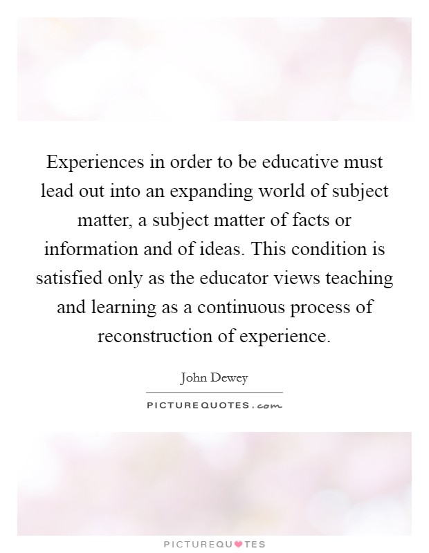 Experiences in order to be educative must lead out into an expanding world of subject matter, a subject matter of facts or information and of ideas. This condition is satisfied only as the educator views teaching and learning as a continuous process of reconstruction of experience Picture Quote #1