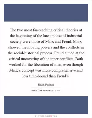 The two most far-reaching critical theories at the beginning of the latest phase of industrial society were those of Marx and Freud. Marx showed the moving powers and the conflicts in the social-historical process. Freud aimed at the critical uncovering of the inner conflicts. Both worked for the liberation of man, even though Marx’s concept was more comprehensive and less time-bound than Freud’s Picture Quote #1