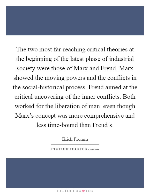 The two most far-reaching critical theories at the beginning of the latest phase of industrial society were those of Marx and Freud. Marx showed the moving powers and the conflicts in the social-historical process. Freud aimed at the critical uncovering of the inner conflicts. Both worked for the liberation of man, even though Marx's concept was more comprehensive and less time-bound than Freud's Picture Quote #1