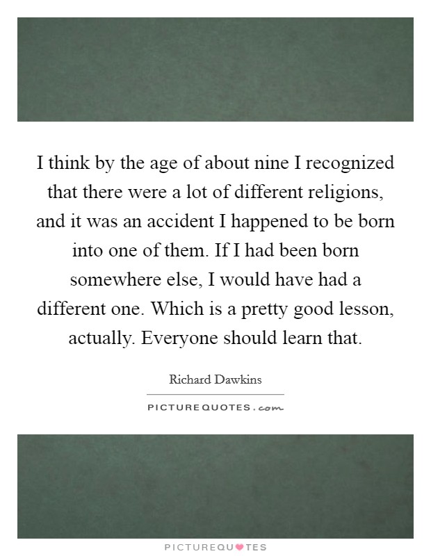 I think by the age of about nine I recognized that there were a lot of different religions, and it was an accident I happened to be born into one of them. If I had been born somewhere else, I would have had a different one. Which is a pretty good lesson, actually. Everyone should learn that Picture Quote #1