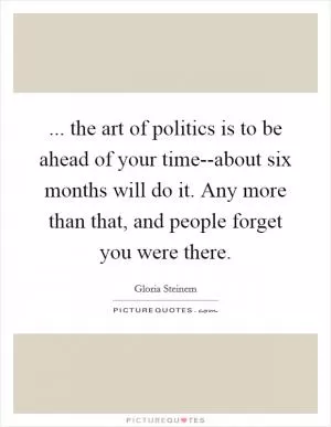 ... the art of politics is to be ahead of your time--about six months will do it. Any more than that, and people forget you were there Picture Quote #1