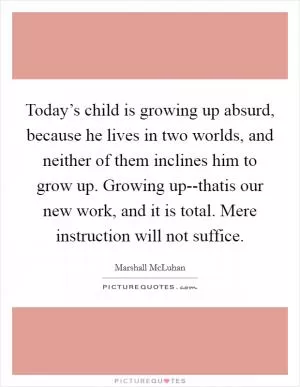 Today’s child is growing up absurd, because he lives in two worlds, and neither of them inclines him to grow up. Growing up--thatis our new work, and it is total. Mere instruction will not suffice Picture Quote #1