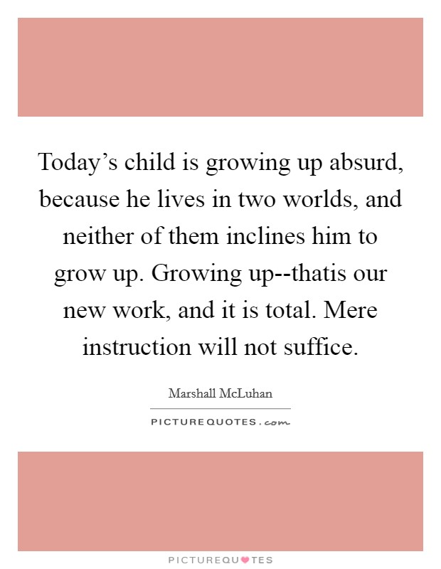Today's child is growing up absurd, because he lives in two worlds, and neither of them inclines him to grow up. Growing up--thatis our new work, and it is total. Mere instruction will not suffice Picture Quote #1
