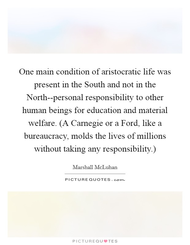 One main condition of aristocratic life was present in the South and not in the North--personal responsibility to other human beings for education and material welfare. (A Carnegie or a Ford, like a bureaucracy, molds the lives of millions without taking any responsibility.) Picture Quote #1