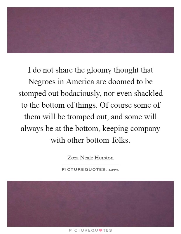 I do not share the gloomy thought that Negroes in America are doomed to be stomped out bodaciously, nor even shackled to the bottom of things. Of course some of them will be tromped out, and some will always be at the bottom, keeping company with other bottom-folks Picture Quote #1