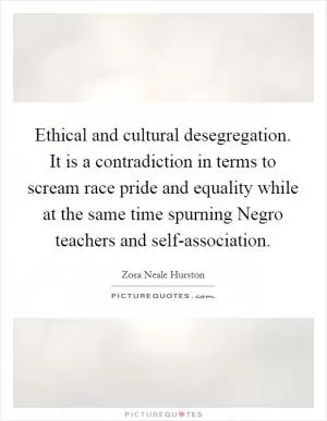 Ethical and cultural desegregation. It is a contradiction in terms to scream race pride and equality while at the same time spurning Negro teachers and self-association Picture Quote #1