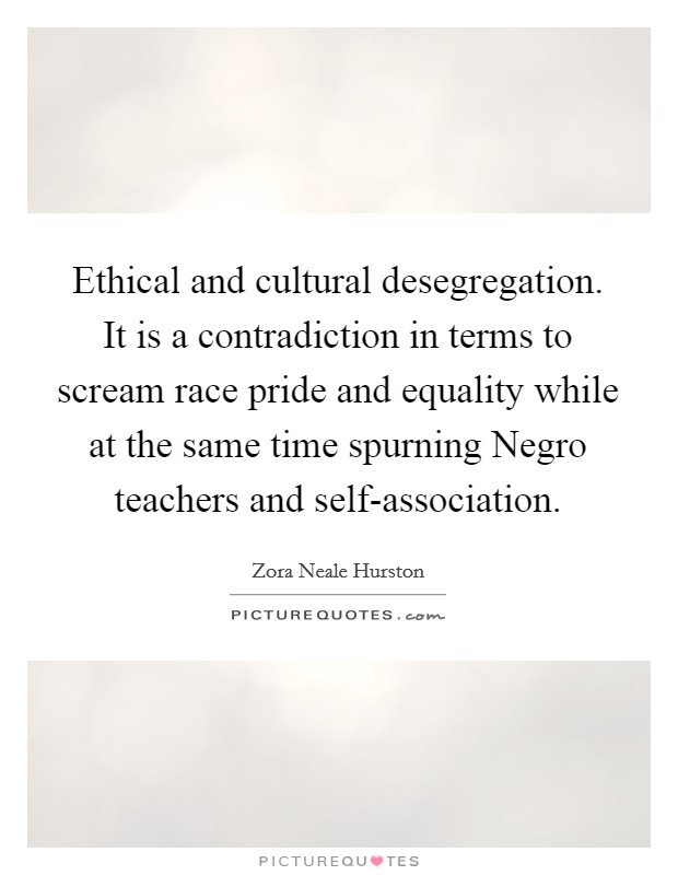 Ethical and cultural desegregation. It is a contradiction in terms to scream race pride and equality while at the same time spurning Negro teachers and self-association Picture Quote #1