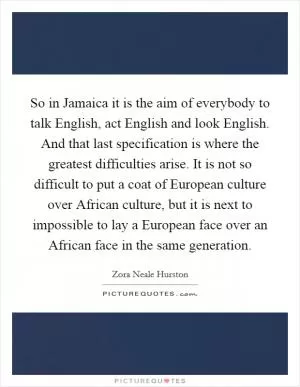 So in Jamaica it is the aim of everybody to talk English, act English and look English. And that last specification is where the greatest difficulties arise. It is not so difficult to put a coat of European culture over African culture, but it is next to impossible to lay a European face over an African face in the same generation Picture Quote #1