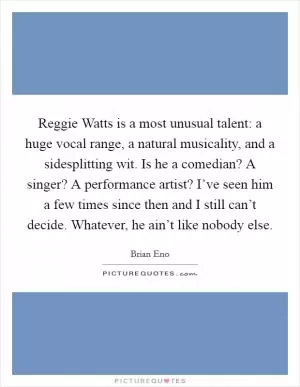 Reggie Watts is a most unusual talent: a huge vocal range, a natural musicality, and a sidesplitting wit. Is he a comedian? A singer? A performance artist? I’ve seen him a few times since then and I still can’t decide. Whatever, he ain’t like nobody else Picture Quote #1