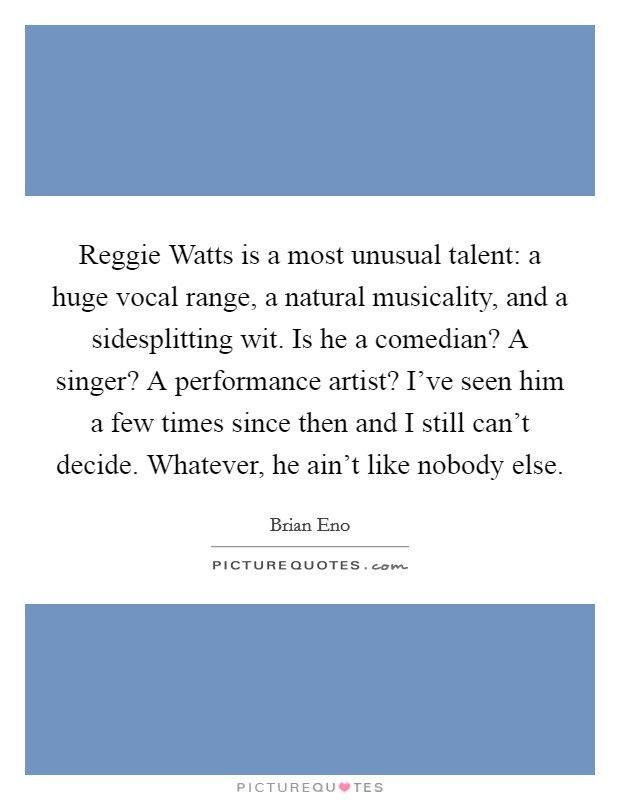 Reggie Watts is a most unusual talent: a huge vocal range, a natural musicality, and a sidesplitting wit. Is he a comedian? A singer? A performance artist? I've seen him a few times since then and I still can't decide. Whatever, he ain't like nobody else Picture Quote #1