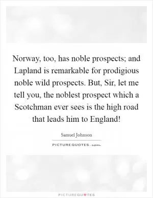 Norway, too, has noble prospects; and Lapland is remarkable for prodigious noble wild prospects. But, Sir, let me tell you, the noblest prospect which a Scotchman ever sees is the high road that leads him to England! Picture Quote #1