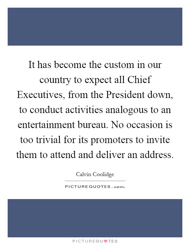 It has become the custom in our country to expect all Chief Executives, from the President down, to conduct activities analogous to an entertainment bureau. No occasion is too trivial for its promoters to invite them to attend and deliver an address Picture Quote #1