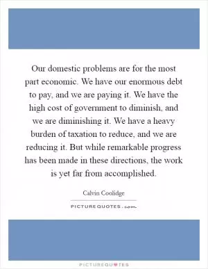 Our domestic problems are for the most part economic. We have our enormous debt to pay, and we are paying it. We have the high cost of government to diminish, and we are diminishing it. We have a heavy burden of taxation to reduce, and we are reducing it. But while remarkable progress has been made in these directions, the work is yet far from accomplished Picture Quote #1
