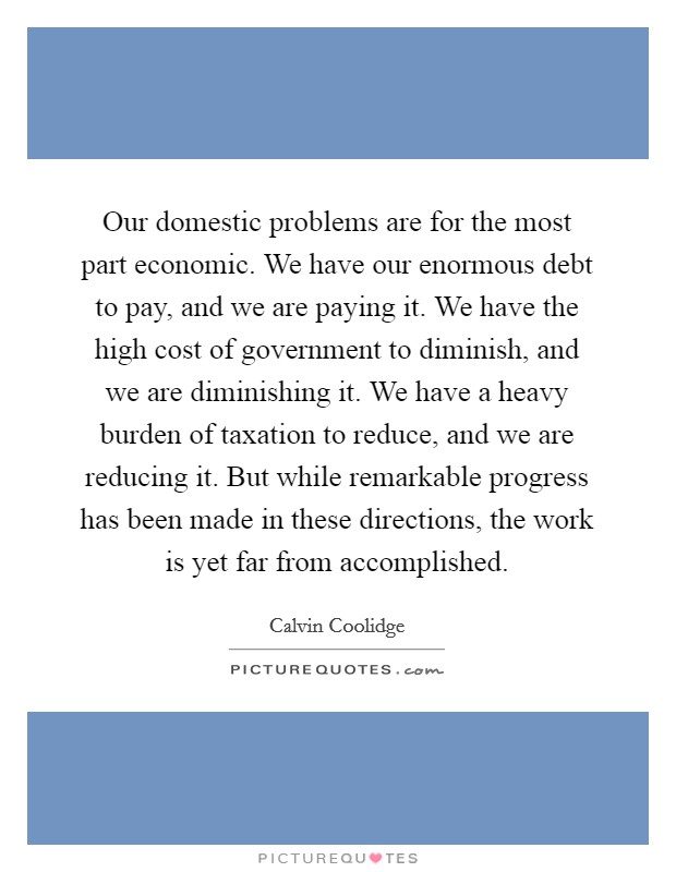 Our domestic problems are for the most part economic. We have our enormous debt to pay, and we are paying it. We have the high cost of government to diminish, and we are diminishing it. We have a heavy burden of taxation to reduce, and we are reducing it. But while remarkable progress has been made in these directions, the work is yet far from accomplished Picture Quote #1