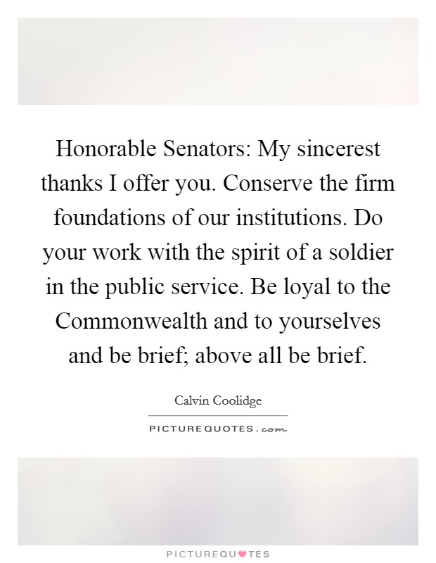 Honorable Senators: My sincerest thanks I offer you. Conserve the firm foundations of our institutions. Do your work with the spirit of a soldier in the public service. Be loyal to the Commonwealth and to yourselves and be brief; above all be brief Picture Quote #1