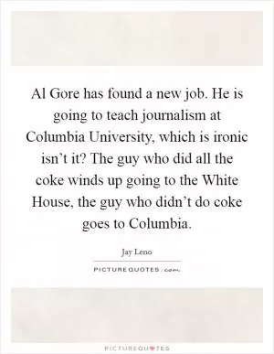 Al Gore has found a new job. He is going to teach journalism at Columbia University, which is ironic isn’t it? The guy who did all the coke winds up going to the White House, the guy who didn’t do coke goes to Columbia Picture Quote #1