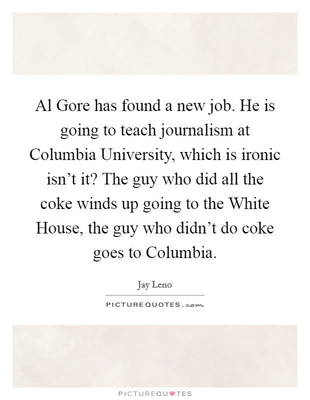 Al Gore has found a new job. He is going to teach journalism at Columbia University, which is ironic isn't it? The guy who did all the coke winds up going to the White House, the guy who didn't do coke goes to Columbia Picture Quote #1