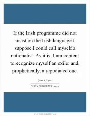 If the Irish programme did not insist on the Irish language I suppose I could call myself a nationalist. As it is, I am content torecognize myself an exile: and, prophetically, a repudiated one Picture Quote #1
