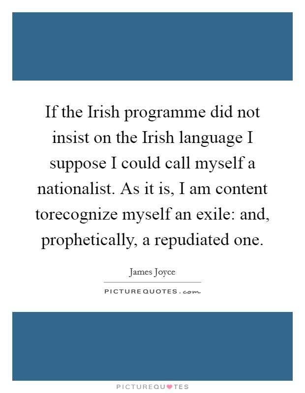 If the Irish programme did not insist on the Irish language I suppose I could call myself a nationalist. As it is, I am content torecognize myself an exile: and, prophetically, a repudiated one Picture Quote #1