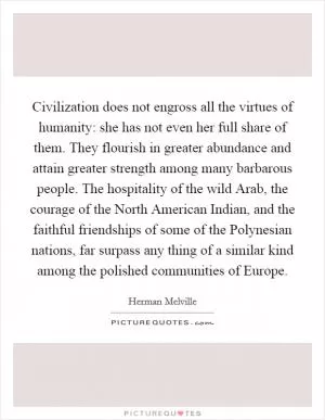 Civilization does not engross all the virtues of humanity: she has not even her full share of them. They flourish in greater abundance and attain greater strength among many barbarous people. The hospitality of the wild Arab, the courage of the North American Indian, and the faithful friendships of some of the Polynesian nations, far surpass any thing of a similar kind among the polished communities of Europe Picture Quote #1