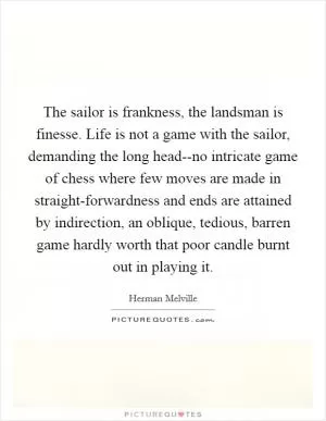 The sailor is frankness, the landsman is finesse. Life is not a game with the sailor, demanding the long head--no intricate game of chess where few moves are made in straight-forwardness and ends are attained by indirection, an oblique, tedious, barren game hardly worth that poor candle burnt out in playing it Picture Quote #1