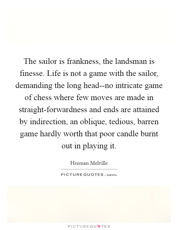 The sailor is frankness, the landsman is finesse. Life is not a game with the sailor, demanding the long head--no intricate game of chess where few moves are made in straight-forwardness and ends are attained by indirection, an oblique, tedious, barren game hardly worth that poor candle burnt out in playing it Picture Quote #1