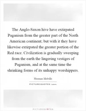 The Anglo-Saxon hive have extirpated Paganism from the greater part of the North American continent; but with it they have likewise extirpated the greater portion of the Red race. Civilization is gradually sweeping from the earth the lingering vestiges of Paganism, and at the same time the shrinking forms of its unhappy worshippers Picture Quote #1