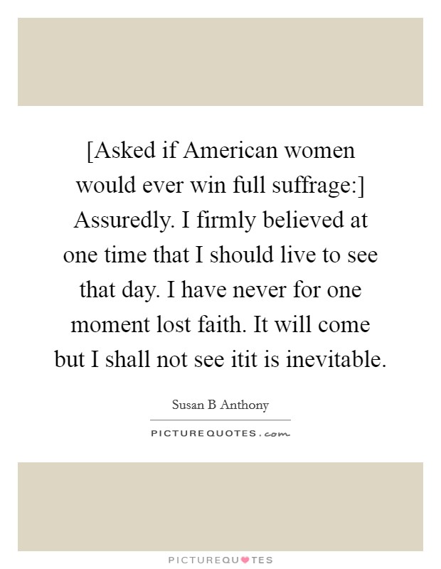 [Asked if American women would ever win full suffrage:] Assuredly. I firmly believed at one time that I should live to see that day. I have never for one moment lost faith. It will come but I shall not see itit is inevitable Picture Quote #1