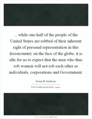 ... while one-half of the people of the United States are robbed of their inherent right of personal representation in this freestcountry on the face of the globe, it is idle for us to expect that the men who thus rob women will not rob each other as individuals, corporations and Government Picture Quote #1