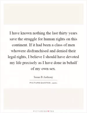 I have known nothing the last thirty years save the struggle for human rights on this continent. If it had been a class of men whowere disfranchised and denied their legal rights, I believe I should have devoted my life precisely as I have done in behalf of my own sex Picture Quote #1