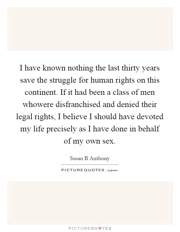I have known nothing the last thirty years save the struggle for human rights on this continent. If it had been a class of men whowere disfranchised and denied their legal rights, I believe I should have devoted my life precisely as I have done in behalf of my own sex Picture Quote #1