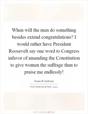 When will the men do something besides extend congratulations? I would rather have President Roosevelt say one word to Congress infavor of amending the Constitution to give women the suffrage than to praise me endlessly! Picture Quote #1