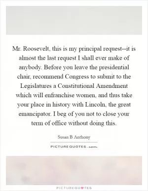Mr. Roosevelt, this is my principal request--it is almost the last request I shall ever make of anybody. Before you leave the presidential chair, recommend Congress to submit to the Legislatures a Constitutional Amendment which will enfranchise women, and thus take your place in history with Lincoln, the great emancipator. I beg of you not to close your term of office without doing this Picture Quote #1
