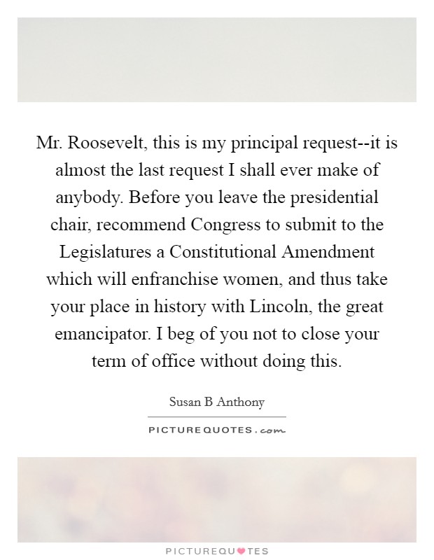 Mr. Roosevelt, this is my principal request--it is almost the last request I shall ever make of anybody. Before you leave the presidential chair, recommend Congress to submit to the Legislatures a Constitutional Amendment which will enfranchise women, and thus take your place in history with Lincoln, the great emancipator. I beg of you not to close your term of office without doing this Picture Quote #1