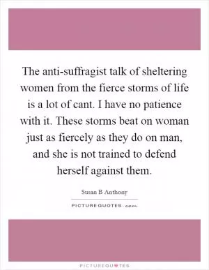 The anti-suffragist talk of sheltering women from the fierce storms of life is a lot of cant. I have no patience with it. These storms beat on woman just as fiercely as they do on man, and she is not trained to defend herself against them Picture Quote #1