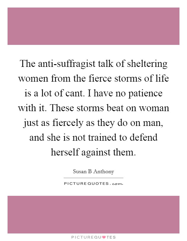 The anti-suffragist talk of sheltering women from the fierce storms of life is a lot of cant. I have no patience with it. These storms beat on woman just as fiercely as they do on man, and she is not trained to defend herself against them Picture Quote #1