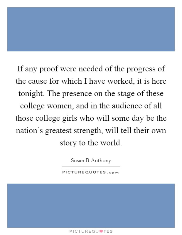 If any proof were needed of the progress of the cause for which I have worked, it is here tonight. The presence on the stage of these college women, and in the audience of all those college girls who will some day be the nation's greatest strength, will tell their own story to the world Picture Quote #1