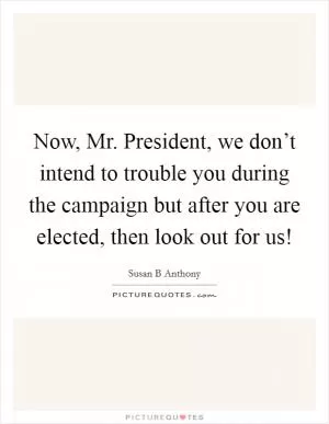 Now, Mr. President, we don’t intend to trouble you during the campaign but after you are elected, then look out for us! Picture Quote #1