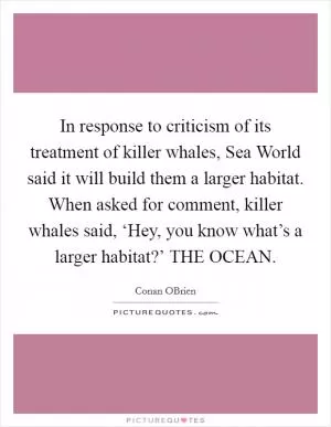 In response to criticism of its treatment of killer whales, Sea World said it will build them a larger habitat. When asked for comment, killer whales said, ‘Hey, you know what’s a larger habitat?’ THE OCEAN Picture Quote #1