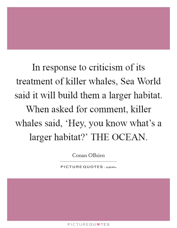 In response to criticism of its treatment of killer whales, Sea World said it will build them a larger habitat. When asked for comment, killer whales said, ‘Hey, you know what's a larger habitat?' THE OCEAN Picture Quote #1