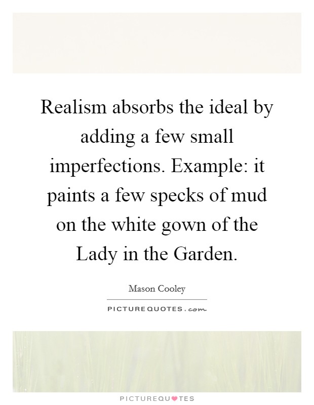 Realism absorbs the ideal by adding a few small imperfections. Example: it paints a few specks of mud on the white gown of the Lady in the Garden Picture Quote #1