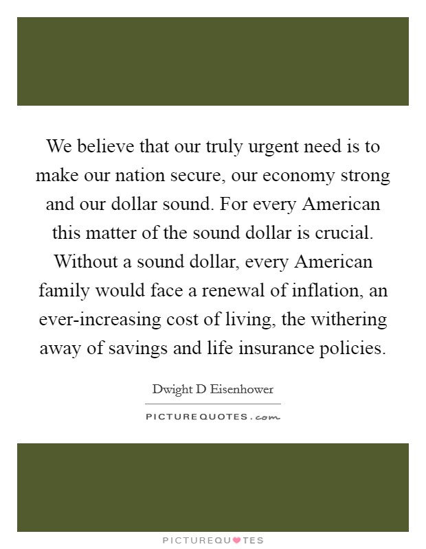 We believe that our truly urgent need is to make our nation secure, our economy strong and our dollar sound. For every American this matter of the sound dollar is crucial. Without a sound dollar, every American family would face a renewal of inflation, an ever-increasing cost of living, the withering away of savings and life insurance policies Picture Quote #1