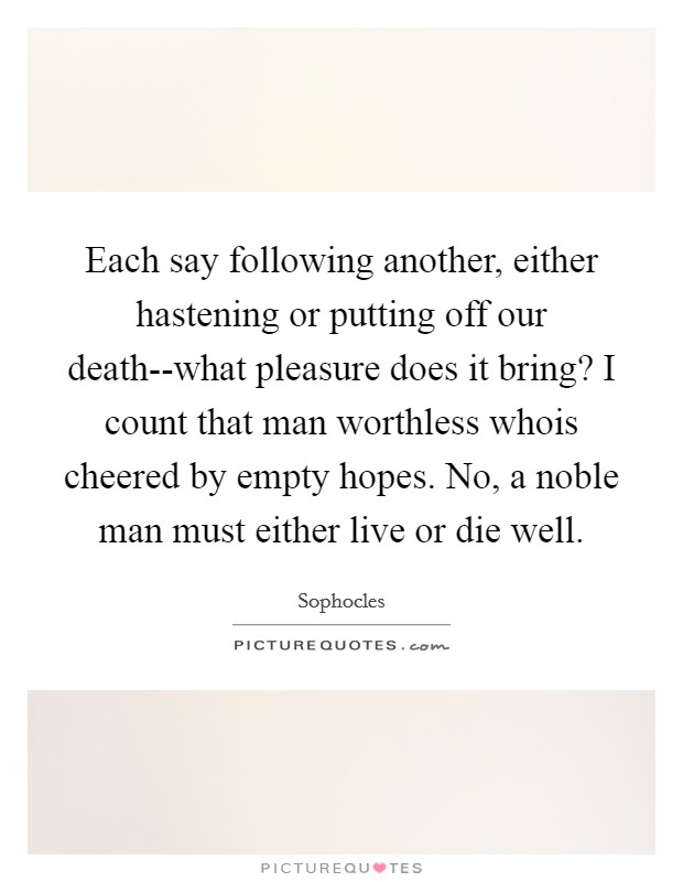 Each say following another, either hastening or putting off our death--what pleasure does it bring? I count that man worthless whois cheered by empty hopes. No, a noble man must either live or die well Picture Quote #1