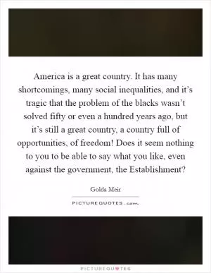 America is a great country. It has many shortcomings, many social inequalities, and it’s tragic that the problem of the blacks wasn’t solved fifty or even a hundred years ago, but it’s still a great country, a country full of opportunities, of freedom! Does it seem nothing to you to be able to say what you like, even against the government, the Establishment? Picture Quote #1