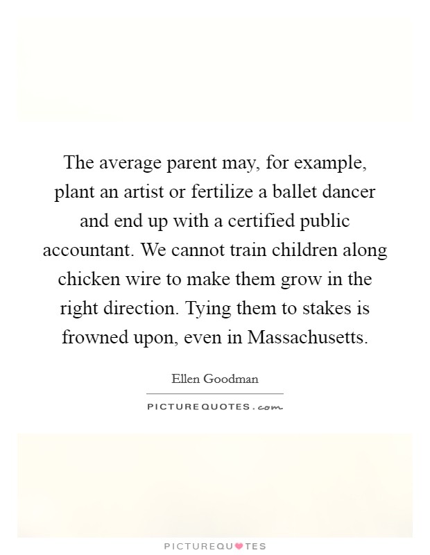 The average parent may, for example, plant an artist or fertilize a ballet dancer and end up with a certified public accountant. We cannot train children along chicken wire to make them grow in the right direction. Tying them to stakes is frowned upon, even in Massachusetts Picture Quote #1