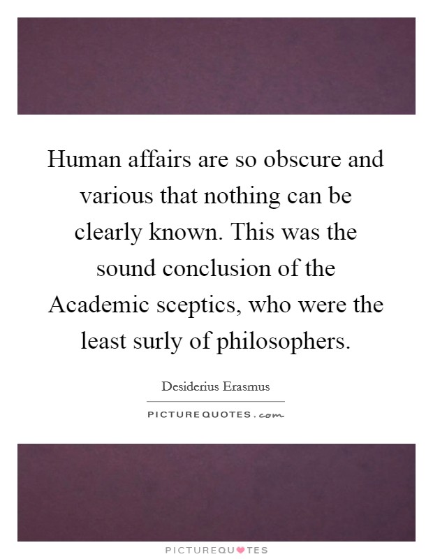 Human affairs are so obscure and various that nothing can be clearly known. This was the sound conclusion of the Academic sceptics, who were the least surly of philosophers Picture Quote #1